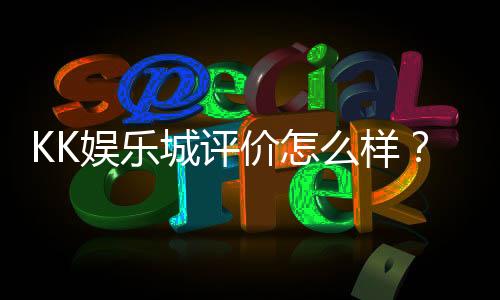 KK娱乐城评价怎么样？资深玩家分享真实体验与优缺点