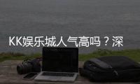 KK娱乐城人气高吗？深度解析玩家真实评价与平台优势