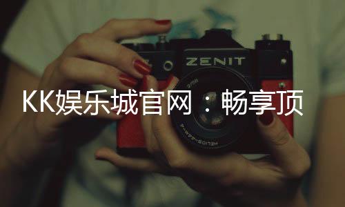 KK娱乐城官网：畅享顶级棋牌电游的豪华体验