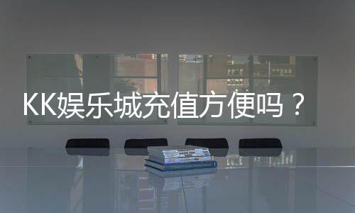 KK娱乐城充值方便吗？一文详解充值流程与到账速度