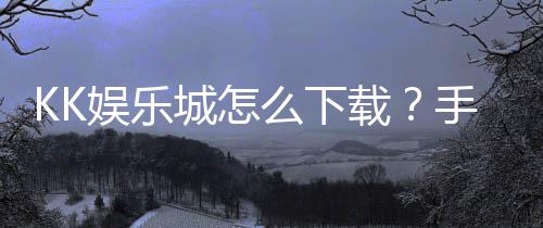 KK娱乐城怎么下载？手把手教你快速安装畅玩攻略