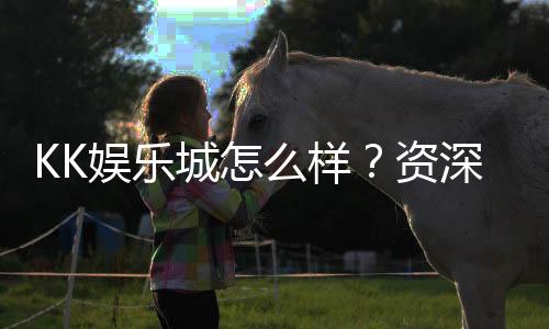 KK娱乐城怎么样？资深玩家带你全面评测真实体验