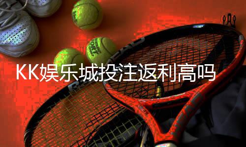 KK娱乐城投注返利高吗？揭秘高返水福利与实战技巧