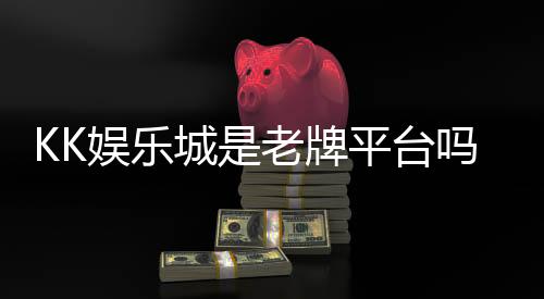 KK娱乐城是老牌平台吗？资深玩家深度解析其历史与信誉