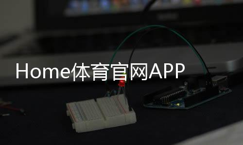 Home体育官网APP：畅享顶级体育赛事与投注乐趣
