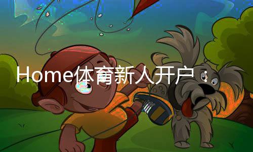 Home体育新人开户：快速注册指南与首存优惠详解