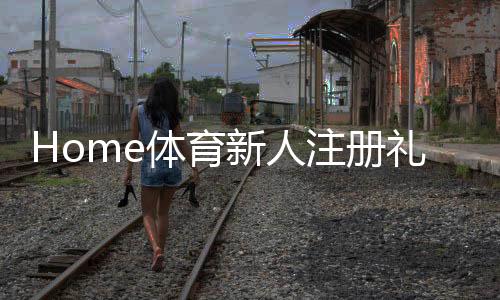 Home体育新人注册礼包:首存福利与游戏攻略全解析