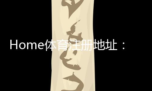 Home体育注册地址：轻松获取官方入口与优惠活动指南