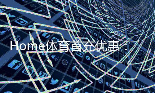 Home体育首充优惠：新用户专享高额返利首存即送豪礼！