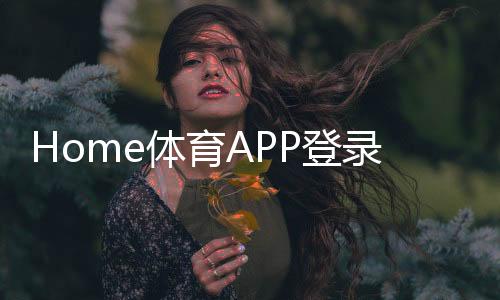 Home体育APP登录：一站式畅享全球顶级赛事与实时投注