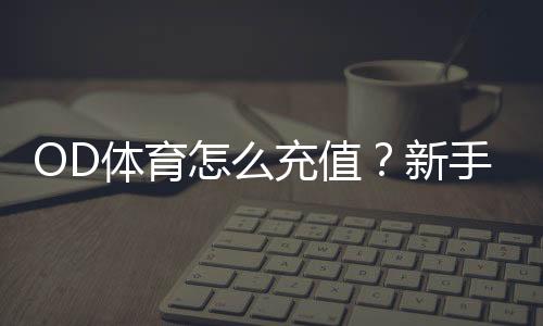 OD体育怎么充值？新手充值流程、支付方式与常见问题全攻略