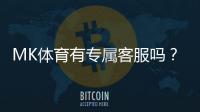 MK体育有专属客服吗？平台客服服务全面解析