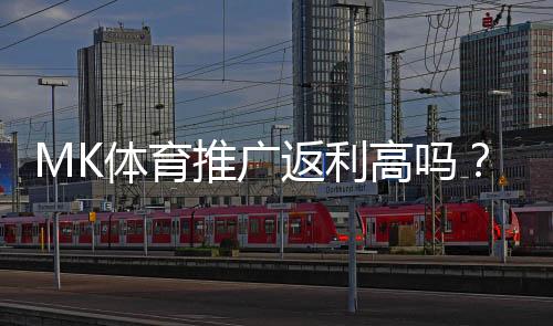 MK体育推广返利高吗？资深玩家揭秘真实返利比例与提款技巧