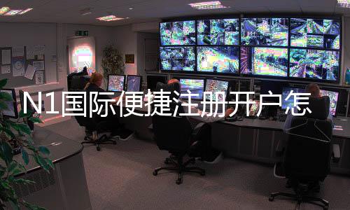 N1国际便捷注册开户怎么做?新手快速注册流程与常见注意事项