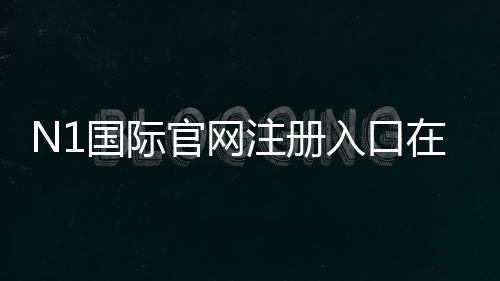 N1国际官网注册入口在哪？最新版官方注册流程与安全注意事项