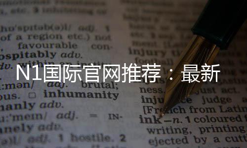 N1国际官网推荐：最新官网入口、注册教程与安全优惠全攻略