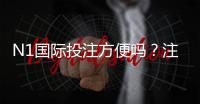 N1国际投注方便吗？注册、充值、投注与提款全流程体验与安全性评测