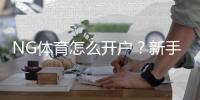 NG体育怎么开户？新手注册步骤、实名认证与充值绑定详解