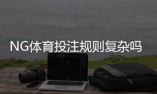 NG体育投注规则复杂吗？新手必读：玩法解读与快速入门指南