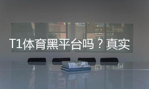 T1体育黑平台吗？真实信誉评估与防骗攻略
