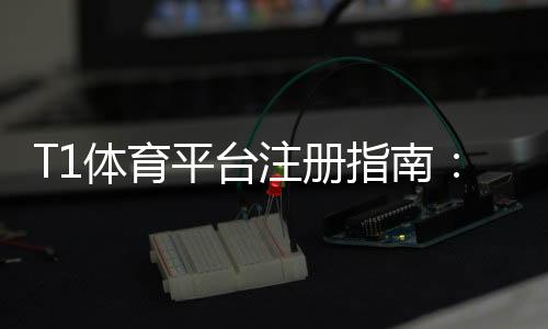 T1体育平台注册指南：新手快速注册、实名认证与常见问题详解