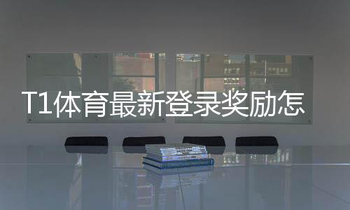 T1体育最新登录奖励怎么领取？领取攻略、优惠额度与注意事项详解