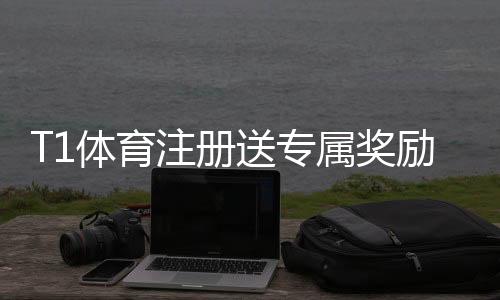 T1体育注册送专属奖励怎么玩？新手注册领取流程、规则与注意事项
