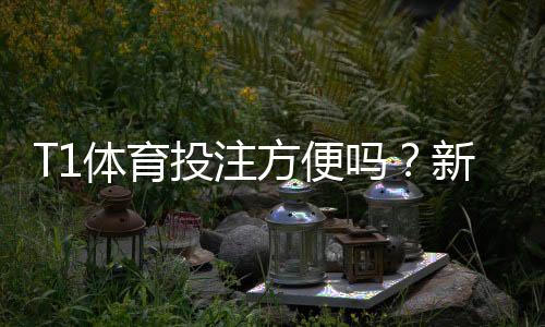 T1体育投注方便吗？新手开户、充值提现与安全性完整评测