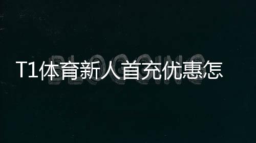 T1体育新人首充优惠怎么领取?详细步骤、奖励规则与省钱攻略