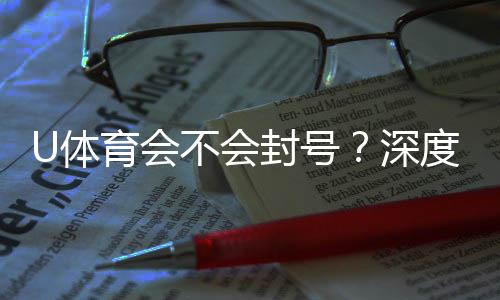 U体育会不会封号?深度解析平台风控与账号安全策略
