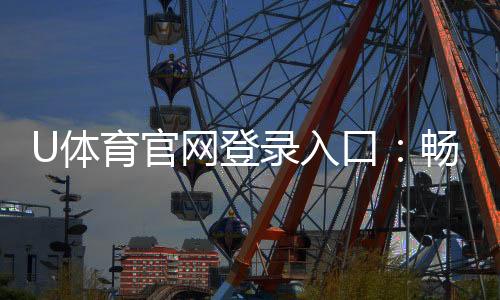 U体育官网登录入口：畅享顶级赛事投注与电子游艺体验