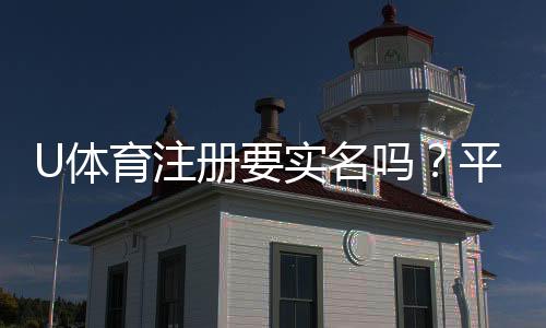 U体育注册要实名吗？平台实名认证流程与注意事项详解