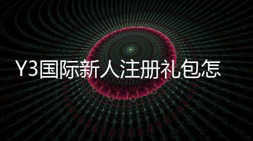 Y3国际新人注册礼包怎么领取？注册步骤、礼包内容与使用攻略