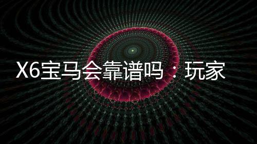 X6宝马会靠谱吗：玩家真实评价揭秘