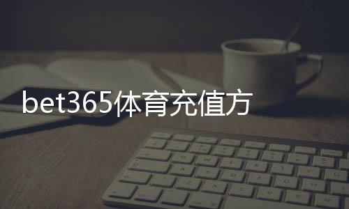 bet365体育充值方式有哪些？最全支付渠道与充值步骤详解