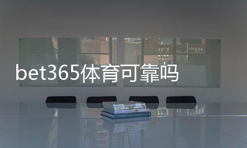bet365体育可靠吗靠谱吗？安全性、信誉与提现体验全面评测