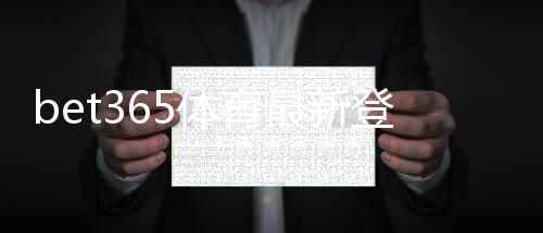 bet365体育最新登录奖励是什么？新用户领取规则、步骤与常见注意事项