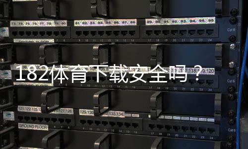 182体育下载安全吗？安全性深度评估、风险排查与安装防护指南