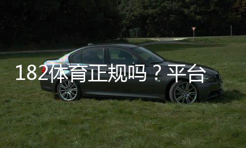 182体育正规吗?平台资质、信誉与提现安全全面评测