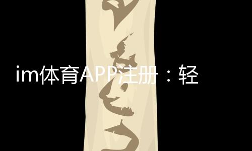 im体育APP注册：轻松完成三步流程畅享顶级体育投注体验