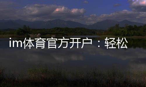 im体育官方开户:轻松掌握官方平台开户流程与技巧
