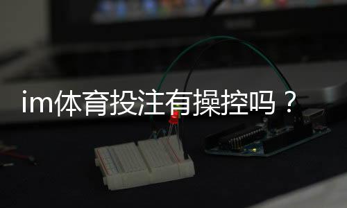 im体育投注有操控吗？资深玩家揭秘平台公平性真相