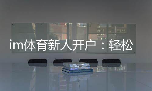 im体育新人开户：轻松注册享首存礼遇与新手专享福利