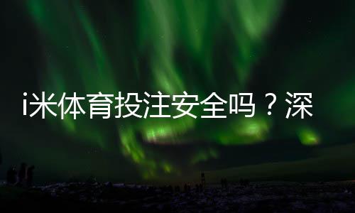 i米体育投注安全吗？深度解析平台资质与玩家实测体验