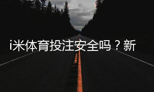 i米体育投注安全吗?新手必看平台安全评测与防骗指南