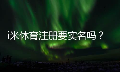 i米体育注册要实名吗？详细解答实名认证流程与注意事项