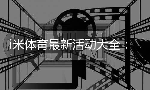 i米体育最新活动大全：优惠汇总、领取攻略与常见注意事项