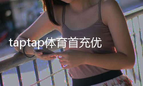 taptap体育首充优惠怎么领取？2026最新首充福利、规则与省钱攻略